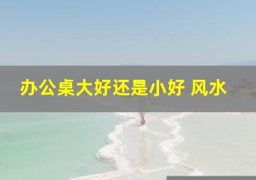 办公桌大好还是小好 风水